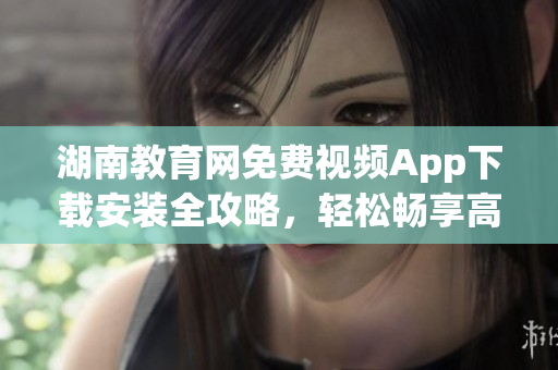 湖南教育网免费视频App下载安装全攻略，轻松畅享高清教学资源