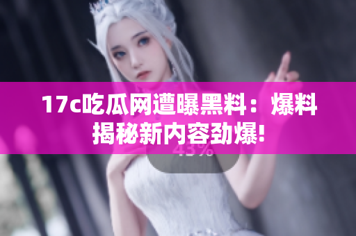 17c吃瓜网遭曝黑料：爆料揭秘新内容劲爆!