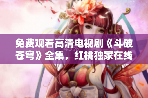 免费观看高清电视剧《斗破苍穹》全集，红桃独家在线播放，精彩剧情尽收眼底