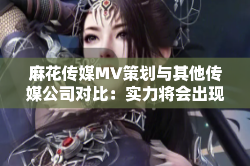 麻花传媒MV策划与其他传媒公司对比：实力将会出现怎样的差距？
