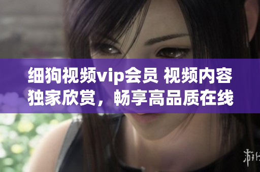 细狗视频vip会员 视频内容独家欣赏，畅享高品质在线观影体验