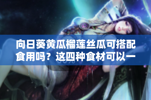 向日葵黄瓜榴莲丝瓜可搭配食用吗？这四种食材可以一同搭配食用吗？