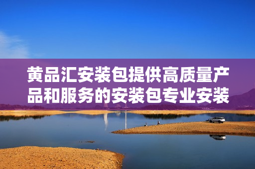 黄品汇安装包提供高质量产品和服务的安装包专业安装解决方案