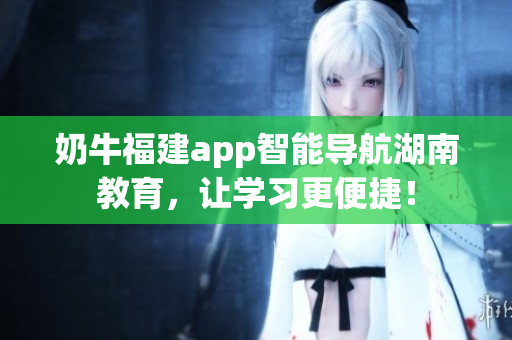 奶牛福建app智能导航湖南教育，让学习更便捷！