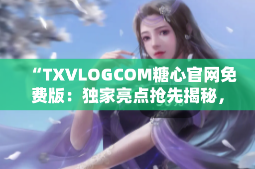 “TXVLOGCOM糖心官网免费版：独家亮点抢先揭秘，精彩内容尽在眼前”