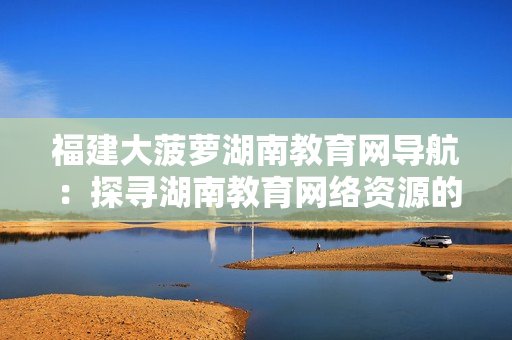 福建大菠萝湖南教育网导航：探寻湖南教育网络资源的锦囊妙计