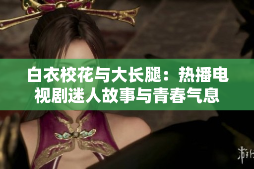 白衣校花与大长腿：热播电视剧迷人故事与青春气息