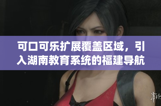 可口可乐扩展覆盖区域，引入湖南教育系统的福建导航app