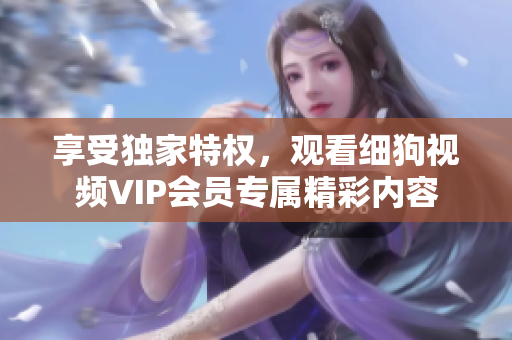 享受独家特权，观看细狗视频VIP会员专属精彩内容