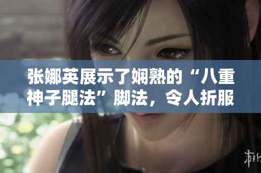 张娜英展示了娴熟的“八重神子腿法”脚法，令人折服