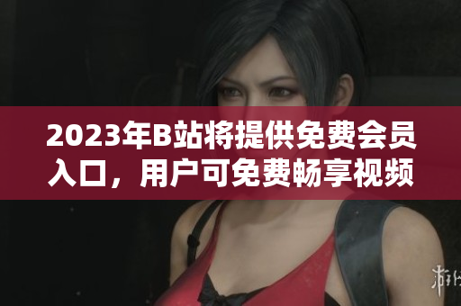 2023年B站将提供免费会员入口，用户可免费畅享视频资源