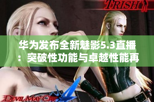 华为发布全新魅影5.3直播：突破性功能与卓越性能再定义手机直播体验