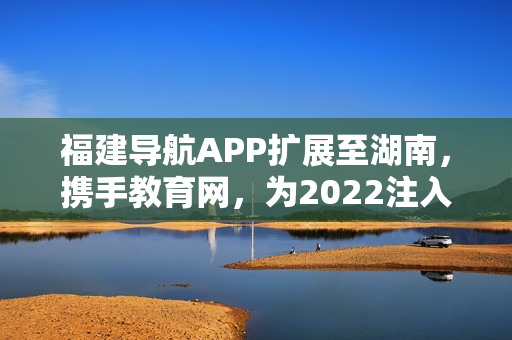 福建导航APP扩展至湖南，携手教育网，为2022注入新活力