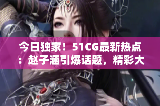 今日独家！51CG最新热点：赵子涵引爆话题，精彩大瓜等你来嚼！