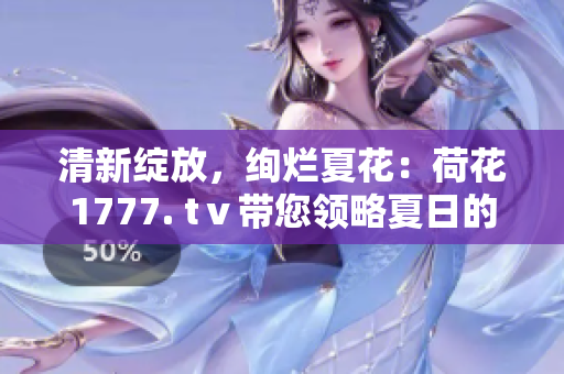 清新绽放，绚烂夏花：荷花1777. tⅴ带您领略夏日的魅力