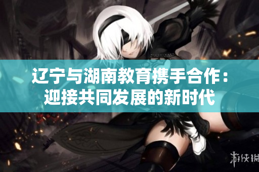 辽宁与湖南教育携手合作：迎接共同发展的新时代