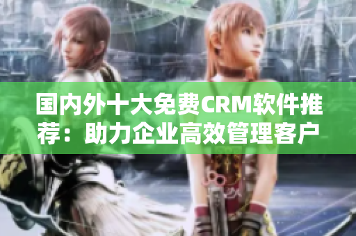 国内外十大免费CRM软件推荐：助力企业高效管理客户关系的免费工具大比较