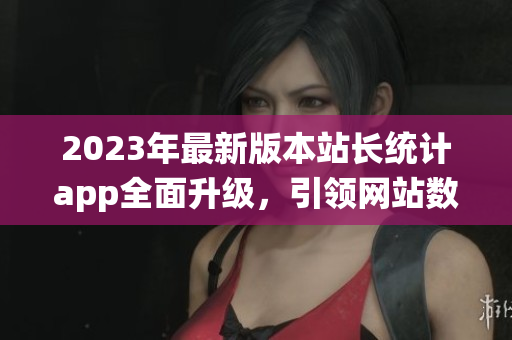 2023年最新版本站长统计app全面升级，引领网站数据分析新潮流