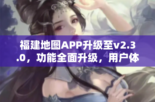 福建地图APP升级至v2.3.0，功能全面升级，用户体验进一步优化