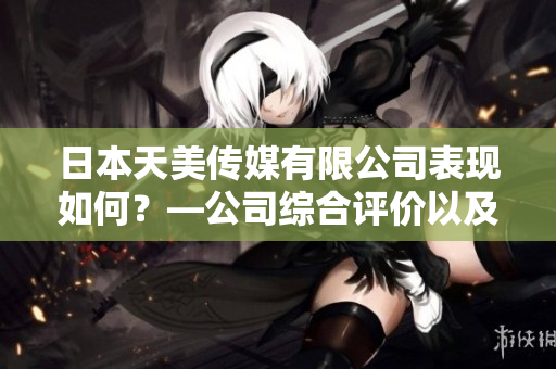 日本天美传媒有限公司表现如何？—公司综合评价以及业务发展动态