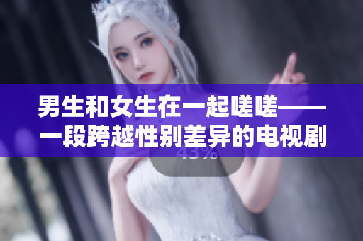 男生和女生在一起嗟嗟——一段跨越性别差异的电视剧旅程