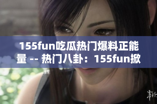 155fun吃瓜热门爆料正能量 -- 热门八卦：155fun掀正能量浪潮