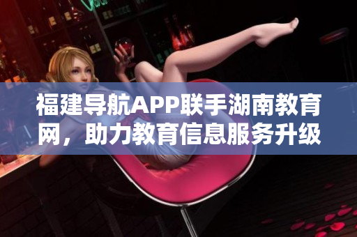 福建导航APP联手湖南教育网，助力教育信息服务升级