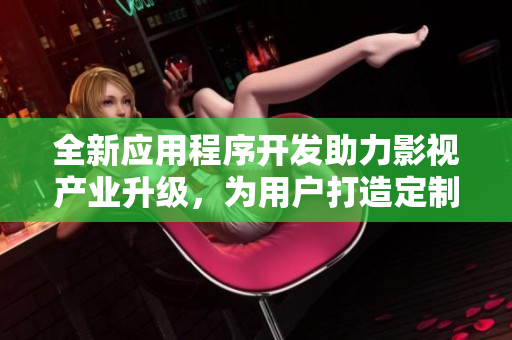 全新应用程序开发助力影视产业升级，为用户打造定制化体验
