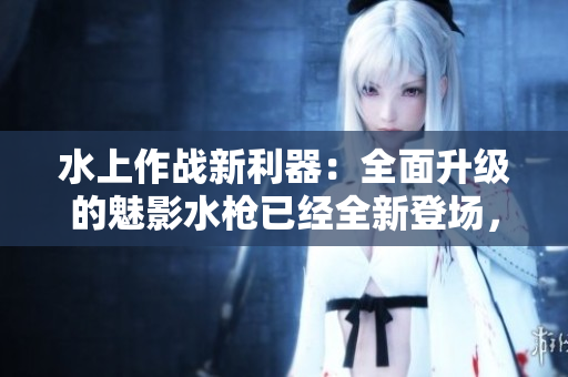 水上作战新利器：全面升级的魅影水枪已经全新登场，让你的夏日战局更添乐趣