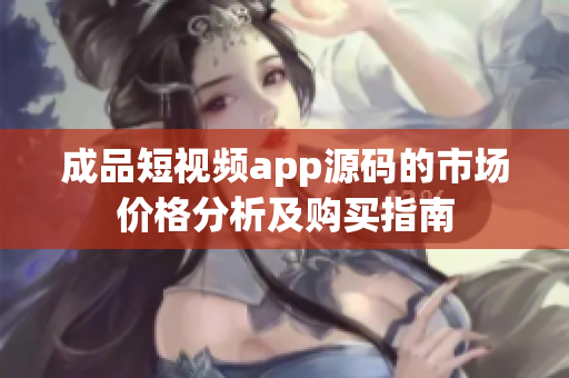 成品短视频app源码的市场价格分析及购买指南
