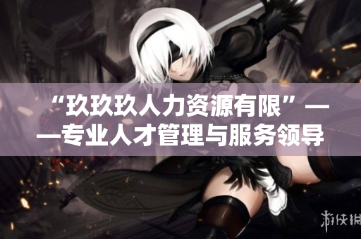 “玖玖玖人力资源有限”——专业人才管理与服务领导者!