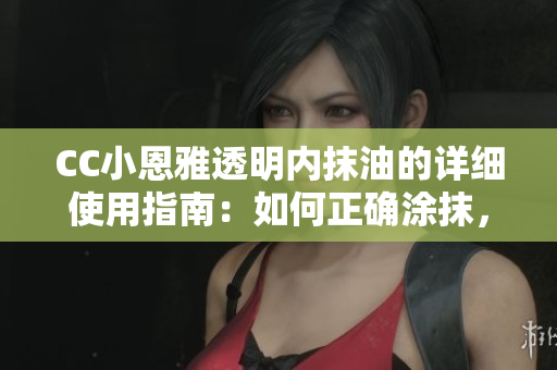 CC小恩雅透明内抹油的详细使用指南：如何正确涂抹，注意事项及效果测评