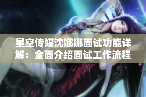 星空传媒沈娜娜面试功能详解：全面介绍面试工作流程和技巧