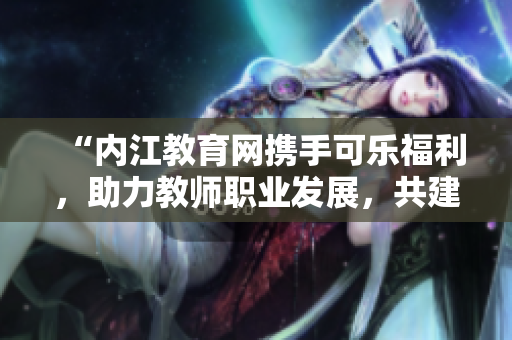 “内江教育网携手可乐福利，助力教师职业发展，共建教学新时代”