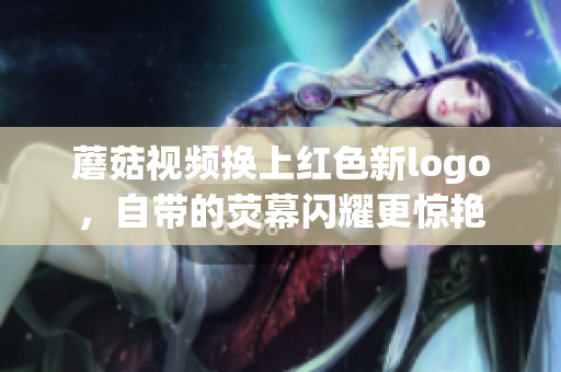 蘑菇视频换上红色新logo，自带的荧幕闪耀更惊艳