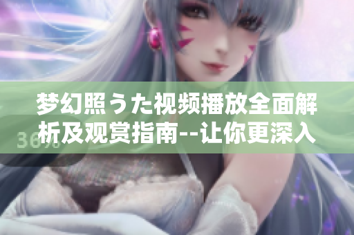 梦幻照うた视频播放全面解析及观赏指南--让你更深入了解这一视频的魅力