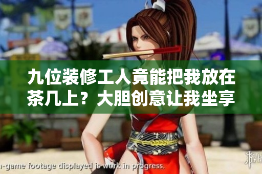 九位装修工人竟能把我放在茶几上？大胆创意让我坐享装修乐趣