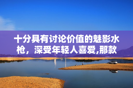 十分具有讨论价值的魅影水枪，深受年轻人喜爱,那款型号最受欢迎