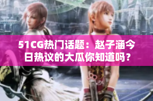 51CG热门话题：赵子涵今日热议的大瓜你知道吗？