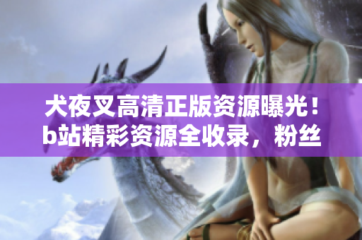 犬夜叉高清正版资源曝光！b站精彩资源全收录，粉丝必看的完整指南