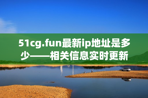 51cg.fun最新ip地址是多少——相关信息实时更新
