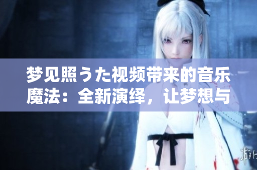 梦见照うた视频带来的音乐魔法：全新演绎，让梦想与现实交融