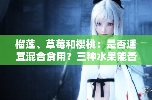榴莲、草莓和樱桃：是否适宜混合食用？三种水果能否搭配食用？