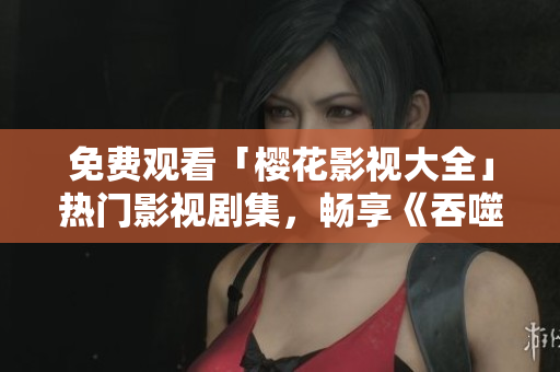 免费观看「樱花影视大全」热门影视剧集，畅享《吞噬星空》震撼剧情