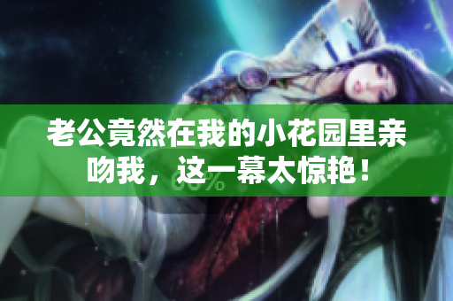 老公竟然在我的小花园里亲吻我，这一幕太惊艳！