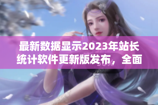 最新数据显示2023年站长统计软件更新版发布，全面优化功能增强多样化分析能力