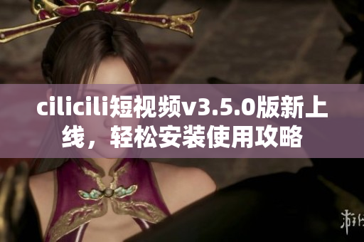 cilicili短视频v3.5.0版新上线，轻松安装使用攻略