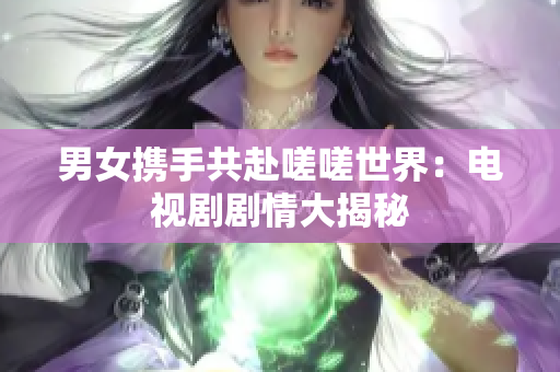 男女携手共赴嗟嗟世界：电视剧剧情大揭秘