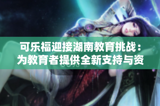 可乐福迎接湖南教育挑战：为教育者提供全新支持与资源