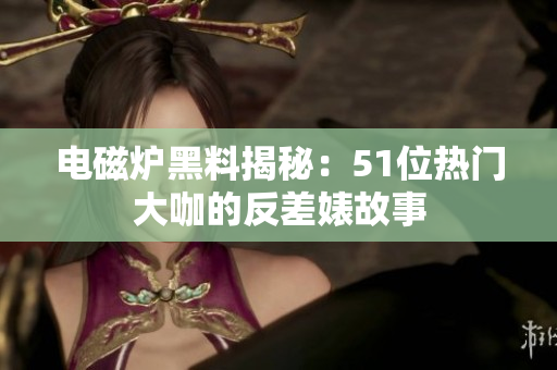 电磁炉黑料揭秘：51位热门大咖的反差婊故事